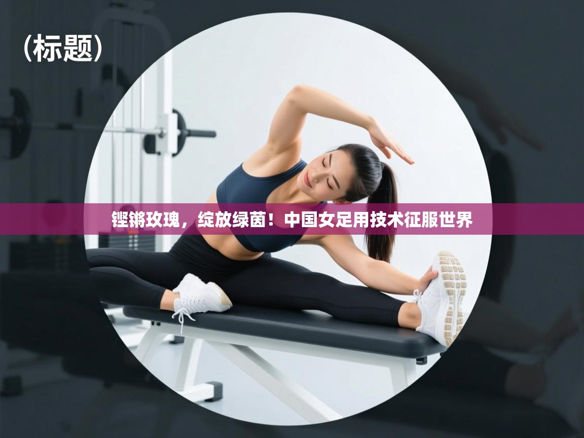 铿锵玫瑰,绽放绿茵!中国女足用技术征服世界 第1张